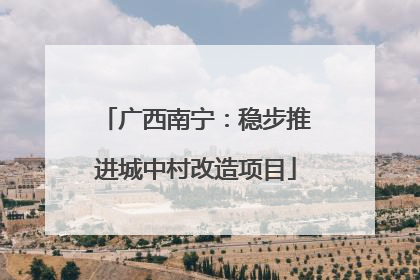 广西南宁：稳步推进城中村改造项目