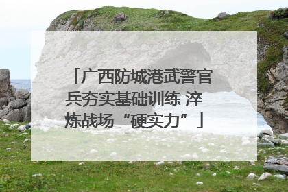 广西防城港武警官兵夯实基础训练 淬炼战场“硬实力”