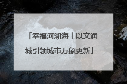 幸福河湖海丨以文润城引领城市万象更新