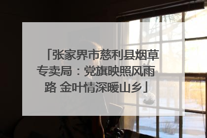 张家界市慈利县烟草专卖局：党旗映照风雨路 金叶情深暖山乡