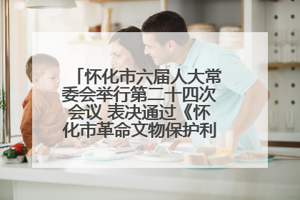 怀化市六届人大常委会举行第二十四次会议 表决通过《怀化市革命文物保护利用若干规定》