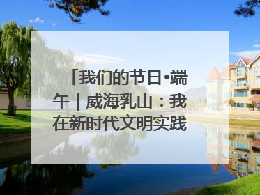 我们的节日•端午｜威海乳山：我在新时代文明实践中心过端午