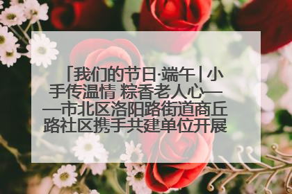 我们的节日·端午│小手传温情 粽香老人心——市北区洛阳路街道商丘路社区携手共建单位开展端午主题活动