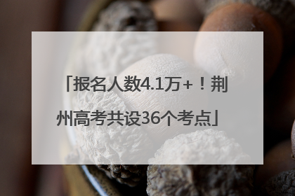 报名人数4.1万+！荆州高考共设36个考点