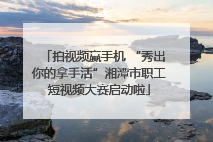 拍视频赢手机 “秀出你的拿手活”湘潭市职工短视频大赛启动啦