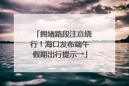 拥堵路段注意绕行！海口发布端午假期出行提示→
