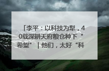 李平：以科技为犁，40载深耕天府粮仓种下“希望”｜他们，太好“科”了& 9312