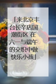 来北京丰台长辛店国潮街区 在六一与端午的交织中做快乐小孩