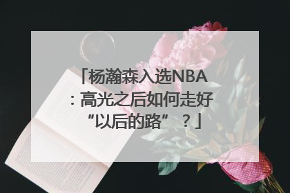 杨瀚森入选NBA：高光之后如何走好“以后的路”？