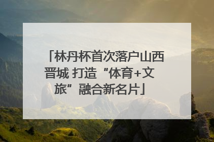 林丹杯首次落户山西晋城 打造“体育+文旅”融合新名片