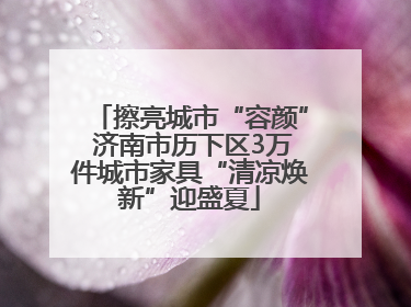 擦亮城市“容颜” 济南市历下区3万件城市家具“清凉焕新”迎盛夏