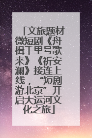 文旅题材微短剧《舟楫千里号歌来》《祈安澜》接连上线，“短剧游北京”开启大运河文化之旅