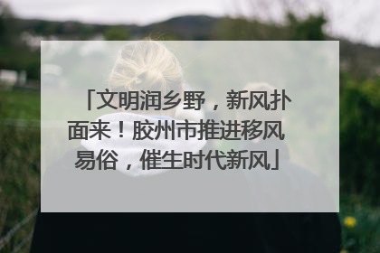 文明润乡野，新风扑面来！胶州市推进移风易俗，催生时代新风