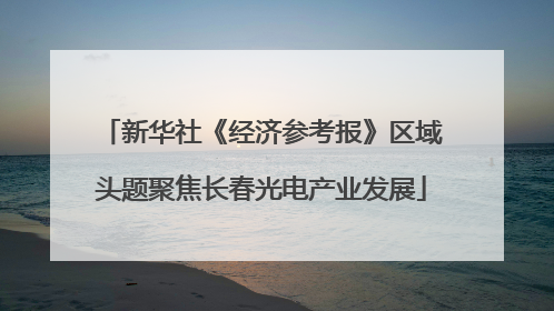 新华社《经济参考报》区域头题聚焦长春光电产业发展