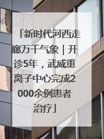 新时代河西走廊万千气象｜开诊5年，武威重离子中心完成2000余例患者治疗