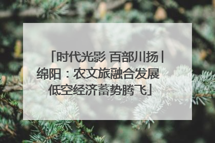 时代光影 百部川扬│绵阳：农文旅融合发展 低空经济蓄势腾飞