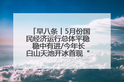 早八条丨5月份国民经济运行总体平稳 稳中有进/今年长白山天池开冰首现“文武双全”奇观
