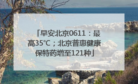 早安北京0611：最高35℃；北京普惠健康保特药增至121种