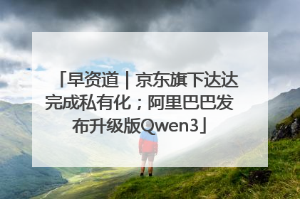 早资道｜京东旗下达达完成私有化；阿里巴巴发布升级版Qwen3