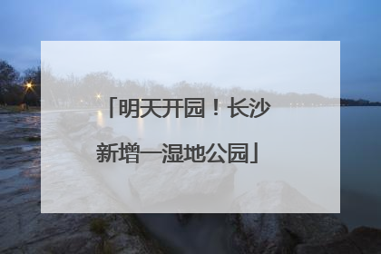 明天开园！长沙新增一湿地公园