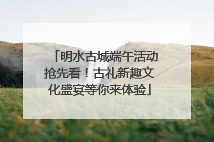 明水古城端午活动抢先看！古礼新趣文化盛宴等你来体验