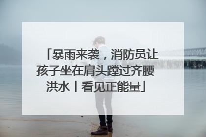 暴雨来袭，消防员让孩子坐在肩头蹚过齐腰洪水丨看见正能量