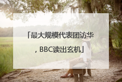 最大规模代表团访华，BBC读出玄机