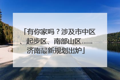 有你家吗？涉及市中区、起步区、南部山区……济南最新规划出炉