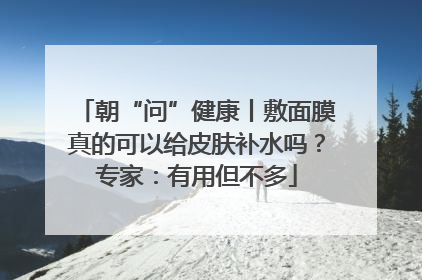 朝“问”健康丨敷面膜真的可以给皮肤补水吗？专家：有用但不多