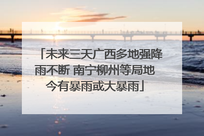 未来三天广西多地强降雨不断 南宁柳州等局地今有暴雨或大暴雨
