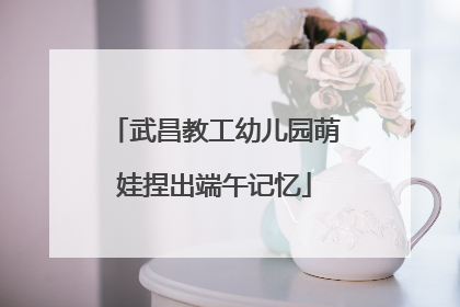 武昌教工幼儿园萌娃捏出端午记忆