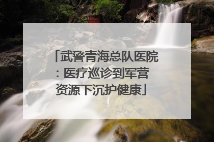 武警青海总队医院：医疗巡诊到军营  资源下沉护健康