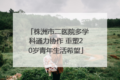 株洲市二医院多学科通力协作 重塑20岁青年生活希望