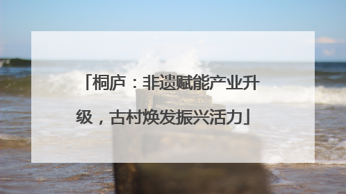 桐庐：非遗赋能产业升级，古村焕发振兴活力