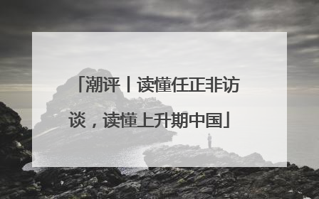 潮评丨读懂任正非访谈，读懂上升期中国