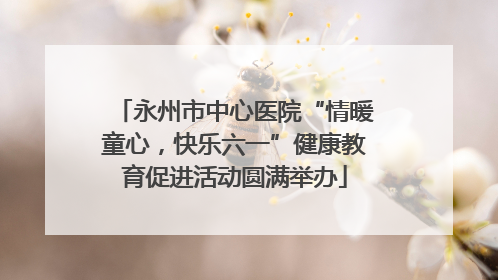 永州市中心医院“情暖童心，快乐六一”健康教育促进活动圆满举办