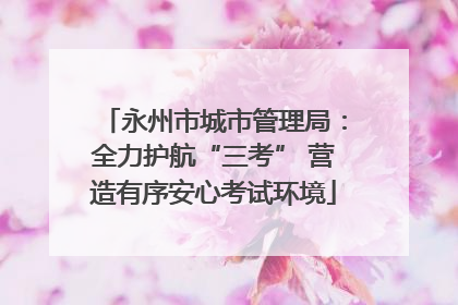 永州市城市管理局：全力护航“三考” 营造有序安心考试环境