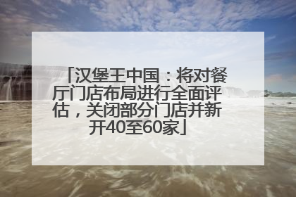 汉堡王中国：将对餐厅门店布局进行全面评估，关闭部分门店并新开40至60家