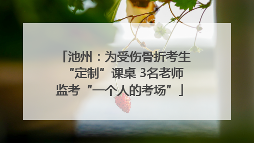 池州：为受伤骨折考生“定制”课桌 3名老师监考“一个人的考场”