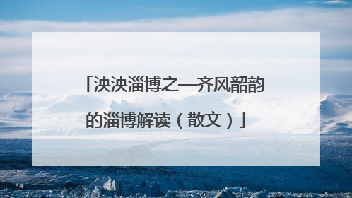 泱泱淄博之—齐风韶韵的淄博解读（散文）