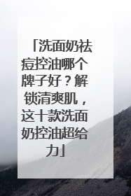洗面奶祛痘控油哪个牌子好？解锁清爽肌，这十款洗面奶控油超给力