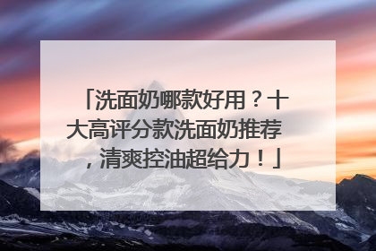 洗面奶哪款好用？十大高评分款洗面奶推荐，清爽控油超给力！