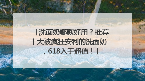 洗面奶哪款好用？推荐十大被疯狂安利的洗面奶，618入手超值！