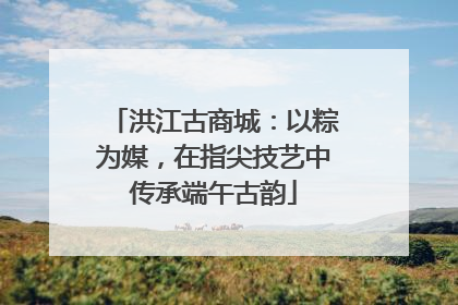 洪江古商城：以粽为媒，在指尖技艺中传承端午古韵