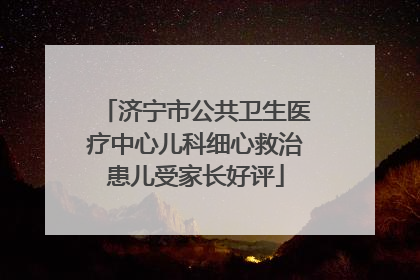 济宁市公共卫生医疗中心儿科细心救治患儿受家长好评