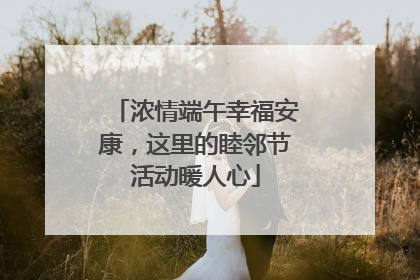 浓情端午幸福安康，这里的睦邻节活动暖人心