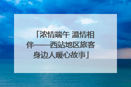 浓情端午 温情相伴——西站地区旅客身边人暖心故事