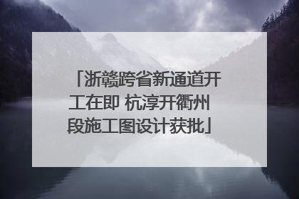 浙赣跨省新通道开工在即 杭淳开衢州段施工图设计获批