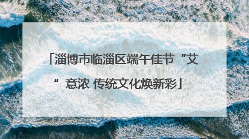淄博市临淄区端午佳节“艾”意浓 传统文化焕新彩