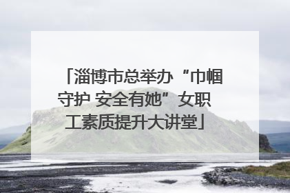 淄博市总举办“巾帼守护 安全有她”女职工素质提升大讲堂